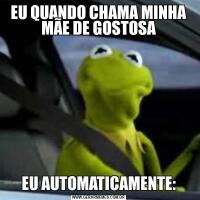 EU QUANDO CHAMA MINHA MÃE DE GOSTOSAEU AUTOMATICAMENTE: