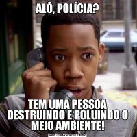 ALÔ, POLÍCIA?TEM UMA PESSOA DESTRUINDO E POLUINDO O MEIO AMBIENTE!