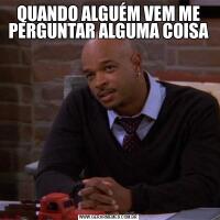 QUANDO ALGUÉM VEM ME PERGUNTAR ALGUMA COISA