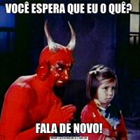 VOCÊ ESPERA QUE EU O QUÊ?FALA DE NOVO!
