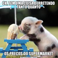 OK, TEM UMA COISA DERRETENDO TANTO QUANTOOS PREÇOS DO SUPERMARKET