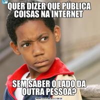 QUER DIZER QUE PÚBLICA COISAS NA INTERNET SEM SABER O LADO DA OUTRA PESSOA?
