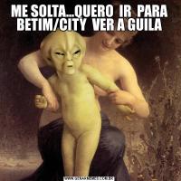ME SOLTA...QUERO  IR  PARA BETIM/CITY  VER A GUILA