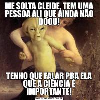 ME SOLTA CLEIDE, TEM UMA PESSOA ALI QUE AINDA NÃO DOOU!TENHO QUE FALAR PRA ELA QUE A CIÊNCIA É IMPORTANTE!