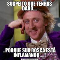 SUSPEITO QUE TENHAS DADO......PORQUE SUA ROSCA ESTÁ INFLAMANDO ....!