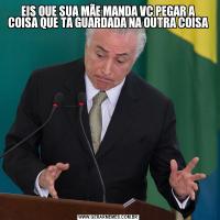 EIS QUE SUA MÃE MANDA VC PEGAR A COISA QUE TA GUARDADA NA OUTRA COISA