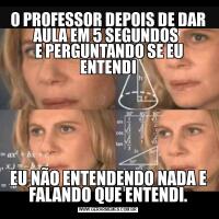 O PROFESSOR DEPOIS DE DAR AULA EM 5 SEGUNDOS 
 E PERGUNTANDO SE EU ENTENDIEU NÃO ENTENDENDO NADA E FALANDO QUE ENTENDI.