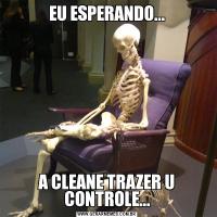 EU ESPERANDO...A CLEANE TRAZER U CONTROLE...