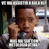 VC VAI ASSISTIR A AULA HJ?MAS VAI SER COM METOLOGIA ATIVA?