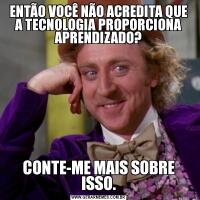 ENTÃO VOCÊ NÃO ACREDITA QUE A TECNOLOGIA PROPORCIONA APRENDIZADO?CONTE-ME MAIS SOBRE ISSO.