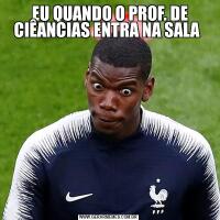  EU QUANDO O PROF. DE CIÊANCIAS ENTRA NA SALA 