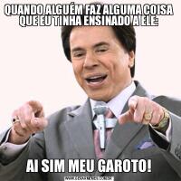 QUANDO ALGUÉM FAZ ALGUMA COISA QUE EU TINHA ENSINADO A ELE:AI SIM MEU GAROTO!