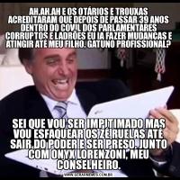 AH,AH,AH E OS OTÁRIOS E TROUXAS ACREDITARAM QUE DEPOIS DE PASSAR 39 ANOS DENTRO DO COVIL DOS PARLAMENTARES CORRUPTOS E LADRÕES EU IA FAZER MUDANÇAS E ATINGIR ATÉ MEU FILHO, GATUNO PROFISSIONAL?SEI QUE VOU SER IMPITIMADO MAS VOU ESFAQUEAR OS ZÉ RUELAS ATÉ SAIR DO PODER E SER PRESO, JUNTO COM ONYX LORENZONI, MEU CONSELHEIRO.