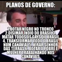 PLANOS DE GOVERNO:1.BOTAR NEGRO NO TRONCO 2.DISIMAR ÍNDIO DO BRASIL 3. MATAR TODOS OS GAYS DO BRASIL 4. TRANSFORMAR TODO O BRASIL NUM CANAVIAL 5. VIRAR SENHOR DAS TERRAS 6. BOTAR O POBRE E MULHER TRABALHANDO NOS CANAVIAIS