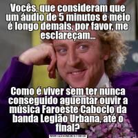 Vocês, que consideram que um áudio de 5 minutos e meio é longo demais, por favor, me esclareçam...Como é viver sem ter nunca conseguido aguentar ouvir a música Faroeste Caboclo da banda Legião Urbana, até o final?
