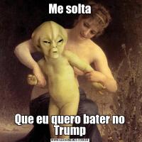 Me soltaQue eu quero bater no Trump