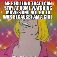 ME REALIZING THAT I CAN STAY AT HOME WATCHING MOVIES AND NOT GO TO WAR BECAUSE I AM A GIRL 