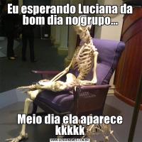 Eu esperando Luciana da bom dia no grupo...Meio dia ela aparece kkkkk