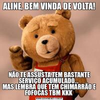 ALINE, BEM VINDA DE VOLTA!NÃO TE ASSUSTA TEM BASTANTE SERVIÇO ACUMULADO... 
MAS LEMBRA QUE TEM CHIMARRÃO E FOFOCAS TBM KKK 