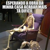ESPERANDO A OBRA DA MINHA CASA ACABAR MAIS TÁ DIFICIL