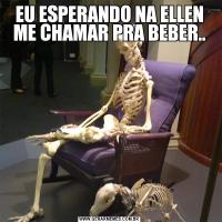 EU ESPERANDO NA ELLEN ME CHAMAR PRA BEBER..