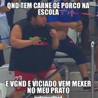 QND TEM CARNE DE PORCO NA ESCOLAE VGND E VICIADO VEM MEXER NO MEU PRATO
