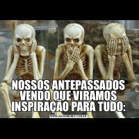 NOSSOS ANTEPASSADOS VENDO QUE VIRAMOS INSPIRAÇÃO PARA TUDO: