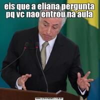eis que a eliana pergunta pq vc nao entrou na aula