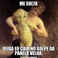 ME SOLTADEIXA EU CAIR NO GOLPE DA PANELA VELHA.