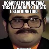 COMPREI PORQUE TAVA TRISTE.AGORA TÔ TRISTE E SEM DINHEIRO.