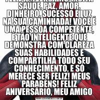 FELIZ ANIVERSÁRIO, MUITA SAÚDE, PAZ, AMOR, DINHEIRO, SUCESSO E LUZ NA SUA CAMINHADA! VOCÊ É UMA PESSOA COMPETENTE, É TÃO INTELIGENTE QUE DEMONSTRA COM CLAREZA SUAS HABILIDADES E COMPARTILHA TODO SEU CONHECIMENTO, E SÓ MERECE SER FELIZ! MEUS PARABÉNS!