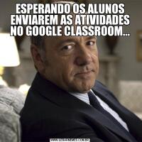 ESPERANDO OS ALUNOS ENVIAREM AS ATIVIDADES NO GOOGLE CLASSROOM...