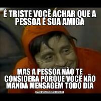É TRISTE VOCÊ ACHAR QUE A PESSOA É SUA AMIGAMAS A PESSOA NÃO TE CONSIDERA PORQUE VOCÊ NÃO MANDA MENSAGEM TODO DIA
