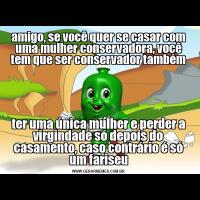 amigo, se você quer se casar com uma mulher conservadora, você tem que ser conservador tambémter uma única mulher e perder a virgindade só depois do casamento, caso contrário é só um fariseu
