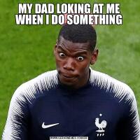 MY DAD LOKING AT ME WHEN I DO SOMETHING