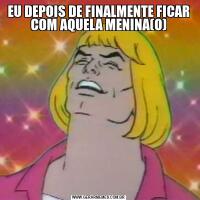 EU DEPOIS DE FINALMENTE FICAR COM AQUELA MENINA(O)