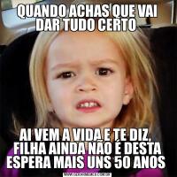QUANDO ACHAS QUE VAI DAR TUDO CERTO AI VEM A VIDA E TE DIZ,  FILHA AINDA NÃO É DESTA ESPERA MAIS UNS 50 ANOS 