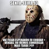 SEXTA-FEIRA 13VAI FICAR ESPERANDO EU COBRAR + VENDAS, OU IREMOS CONVERSAR MAIS TARDE ???