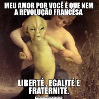MEU AMOR POR VOCÊ É QUE NEM A REVOLUÇÃO FRANCÊSALIBERTÉ , EGALITÉ E FRATERNITÉ.