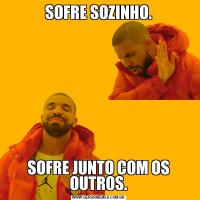 SOFRE SOZINHO.SOFRE JUNTO COM OS OUTROS.