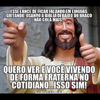 ESSE LANCE DE FICAR FALANDO EM LÍNGUAS, GRITANDO, USANDO A BIBLIA DEBAIXO DO BRAÇO NÃO COLA MAIS...QUERO VER É VOCÊ VIVENDO DE FORMA FRATERNA NO COTIDIANO...ISSO SIM!