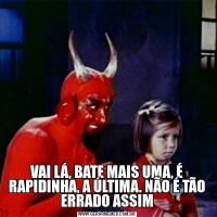 VAI LÁ, BATE MAIS UMA, É RAPIDINHA, A ÚLTIMA. NÃO É TÃO ERRADO ASSIM