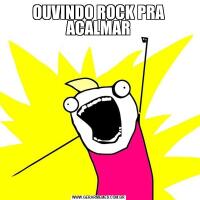 OUVINDO ROCK PRA ACALMAR