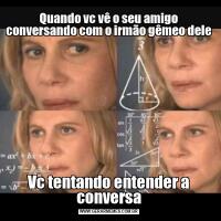 Quando vc vê o seu amigo conversando com o irmão gêmeo deleVc tentando entender a conversa