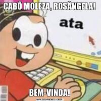 CABÔ MOLEZA, ROSÂNGELA!BEM-VINDA!