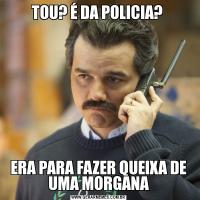 TOU? É DA POLICIA? ERA PARA FAZER QUEIXA DE UMA MORGANA