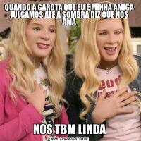 QUANDO A GAROTA QUE EU E MINHA AMIGA JULGAMOS ATE A SOMBRA DIZ QUE NOS AMANOS TBM LINDA