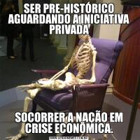 SER PRE-HISTÓRICO AGUARDANDO A INICIATIVA PRIVADASOCORRER A NAÇÃO EM CRISE ECONÔMICA.