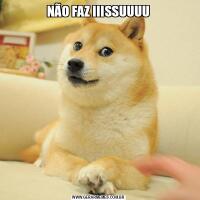 NÃO FAZ IIISSUUUU
