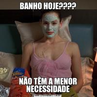 BANHO HOJE????NÃO TÊM A MENOR NECESSIDADE